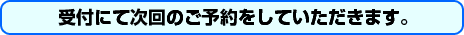 受付にて次回のご予約をしてただきます。